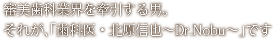 審美歯科業界を牽引する男。それが、「歯科医・北原信也～Dr.Nobu～」です