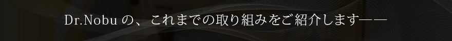 Dr.Nobuの、これまでの取り組みをご紹介します――