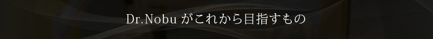 Dr.Nobuがこれから目指すもの