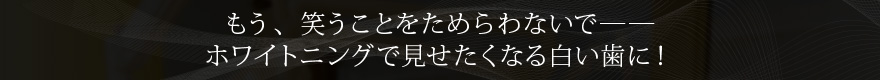 もう、笑うことをためらわないで―― ホワイトニングで見せたくなる白い歯に！